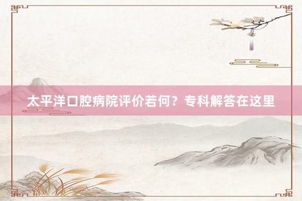 太平洋口腔病院评价若何？专科解答在这里