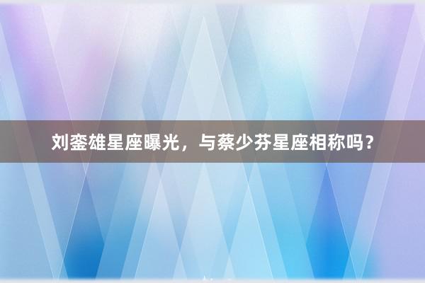 刘銮雄星座曝光，与蔡少芬星座相称吗？