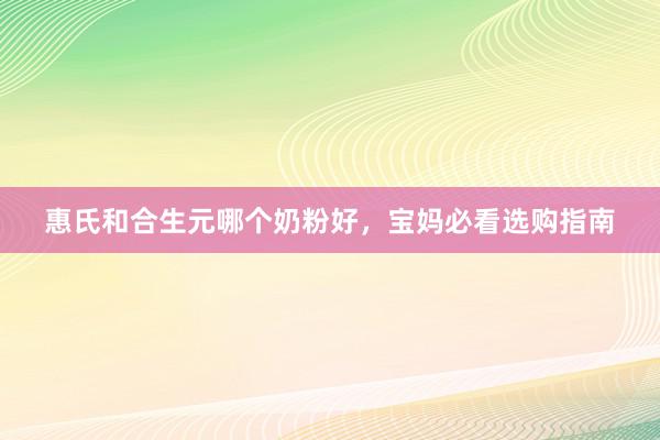 惠氏和合生元哪个奶粉好，宝妈必看选购指南